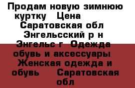 Продам новую зимнюю куртку › Цена ­ 4 200 - Саратовская обл., Энгельсский р-н, Энгельс г. Одежда, обувь и аксессуары » Женская одежда и обувь   . Саратовская обл.